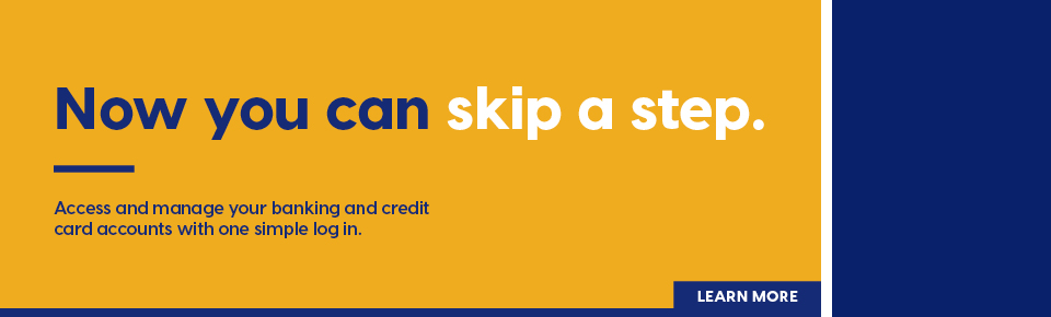 Now you can skip a step. Access and manage your banking and credit card accounts with one simple log in. Learn More